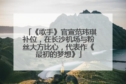 《歌手》官宣范玮琪补位，在长沙机场与粉丝大方比心，代表作《最初的梦想》