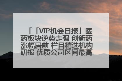 「VIP机会日报」医药板块逆势走强 创新药涨幅居前 栏目精选机构研报 优质公司区间最高涨34.9%
