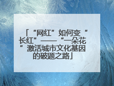 “网红”如何变“长红”——“一朵花”激活城市文化基因的破题之路