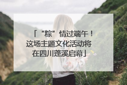 “粽”情过端午！这场主题文化活动将在四川蓬溪启幕