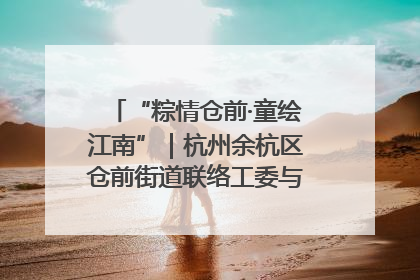 “粽情仓前·童绘江南”｜杭州余杭区仓前街道联络工委与辖区群众共度佳节