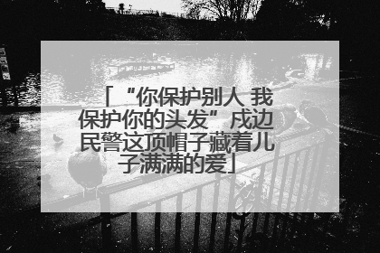 “你保护别人 我保护你的头发”戍边民警这顶帽子藏着儿子满满的爱