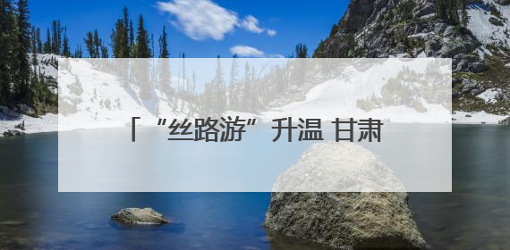 “丝路游”升温 甘肃入境游同比增长逾五成