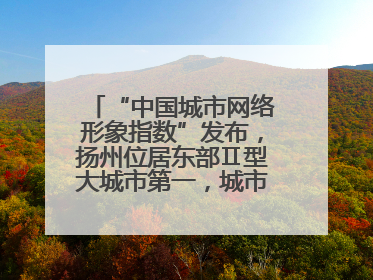 “中国城市网络形象指数”发布，扬州位居东部Ⅱ型大城市第一，城市生活形象亮眼