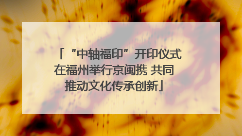 “中轴福印”开印仪式在福州举行京闽携 共同推动文化传承创新
