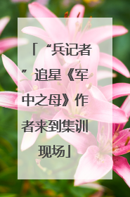 “兵记者”追星《军中之母》作者来到集训现场