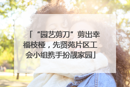 “园艺剪刀”剪出幸福枝桠，先贤苑片区工会小组携手扮靓家园