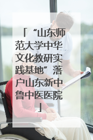 “山东师范大学中华文化教研实践基地”落户山东新中鲁中医医院