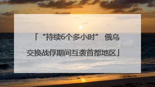 “持续6个多小时” 俄乌交换战俘期间互袭首都地区