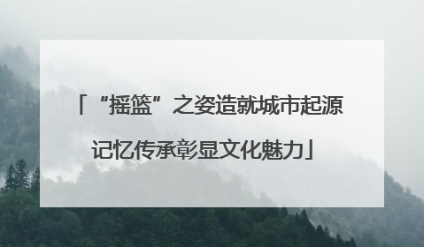 “摇篮”之姿造就城市起源 记忆传承彰显文化魅力