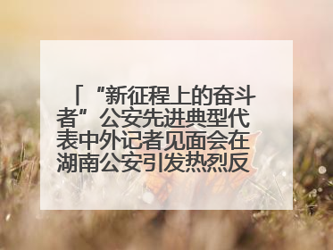 “新征程上的奋斗者”公安先进典型代表中外记者见面会在湖南公安引发热烈反响(二)