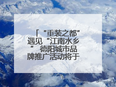 “重装之都”遇见“江南水乡” 德阳城市品牌推广活动将于无锡拉开帷幕