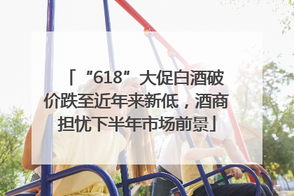 “618”大促白酒破价跌至近年来新低，酒商担忧下半年市场前景