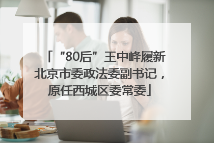 “80后”王中峰履新北京市委政法委副书记，原任西城区委常委