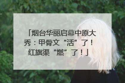 烟台华丽启幕中原大秀：甲骨文“活”了！红旗渠“燃”了！