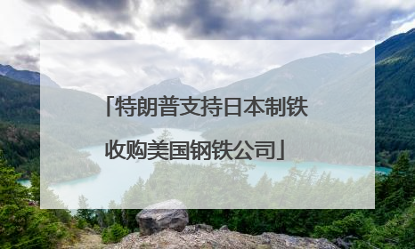 特朗普支持日本制铁收购美国钢铁公司
