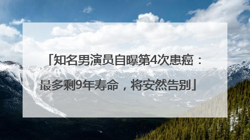 知名男演员自曝第4次患癌：最多剩9年寿命，将安然告别