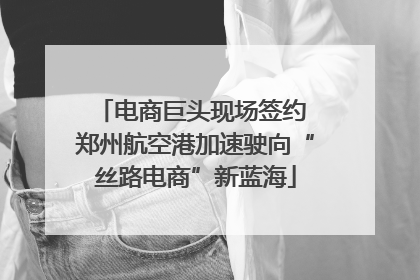 电商巨头现场签约 郑州航空港加速驶向“丝路电商”新蓝海