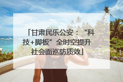 甘肃民乐公安：“科技+脚板”全时空提升社会面巡防质效