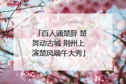 百人诵楚辞 楚舞动古城 荆州上演楚风端午大秀