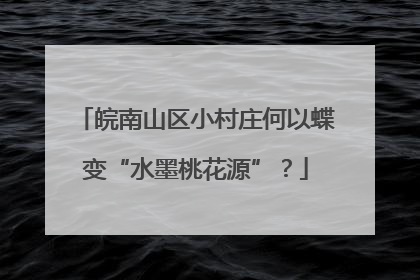 皖南山区小村庄何以蝶变“水墨桃花源”？