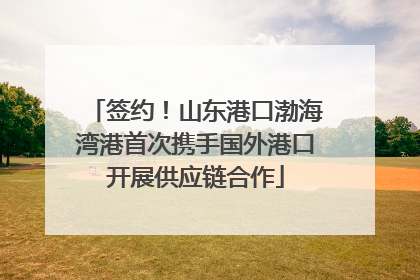 签约！山东港口渤海湾港首次携手国外港口开展供应链合作