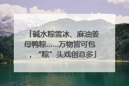 碱水粽雪冰、麻油姜母鸭粽……万物皆可包，“粽”头戏创意多