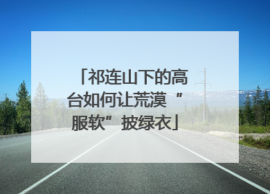 祁连山下的高台如何让荒漠“服软”披绿衣
