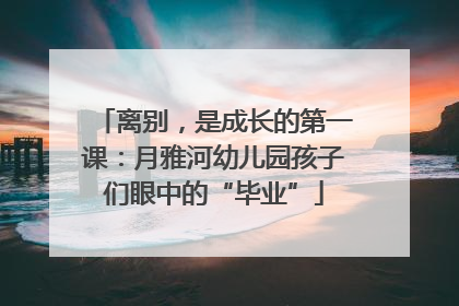 离别，是成长的第一课：月雅河幼儿园孩子们眼中的“毕业”