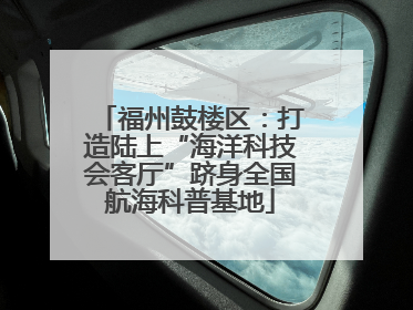 福州鼓楼区：打造陆上“海洋科技会客厅”跻身全国航海科普基地