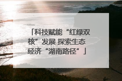 科技赋能“红绿双核”发展 探索生态经济“湖南路径”