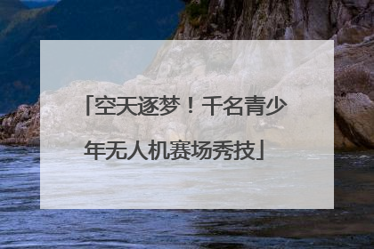 空天逐梦！千名青少年无人机赛场秀技