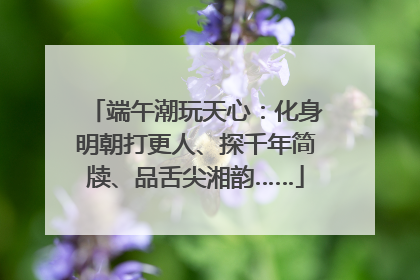 端午潮玩天心：化身明朝打更人、探千年简牍、品舌尖湘韵……