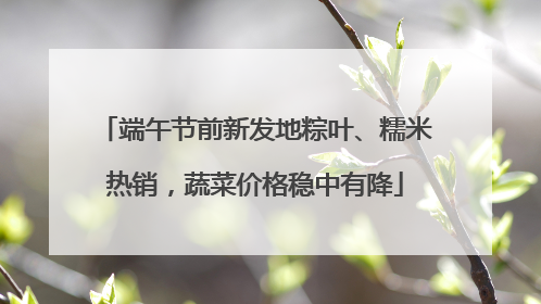 端午节前新发地粽叶、糯米热销，蔬菜价格稳中有降