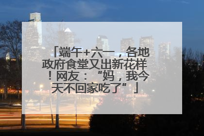 端午+六一，各地政府食堂又出新花样！网友：“妈，我今天不回家吃了”