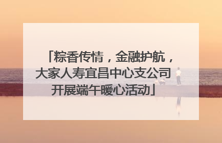 粽香传情，金融护航，大家人寿宜昌中心支公司开展端午暖心活动