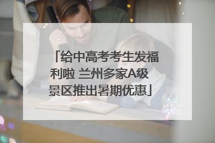 给中高考考生发福利啦 兰州多家A级景区推出暑期优惠
