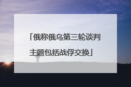 俄称俄乌第三轮谈判主题包括战俘交换