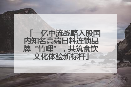 一亿中流战略入股国内知名高端日料连锁品牌“竹哩”，共筑食饮文化体验新标杆