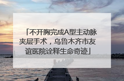 不开胸完成A型主动脉夹层手术，乌鲁木齐市友谊医院诠释生命奇迹