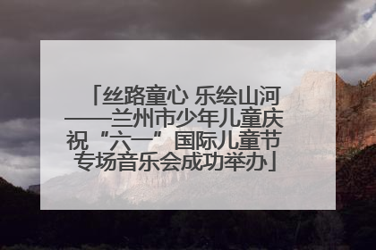 丝路童心 乐绘山河——兰州市少年儿童庆祝“六一”国际儿童节专场音乐会成功举办
