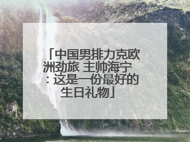 中国男排力克欧洲劲旅 主帅海宁：这是一份最好的生日礼物