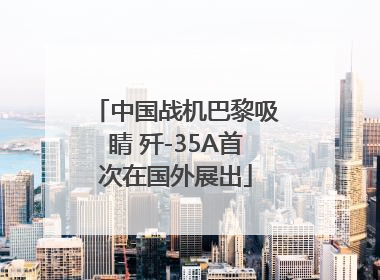 中国战机巴黎吸睛 歼-35A首次在国外展出