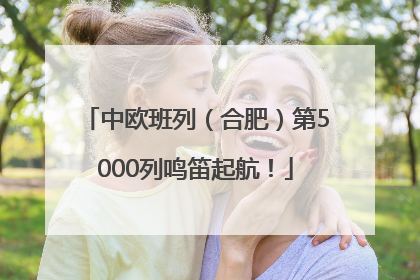 中欧班列（合肥）第5000列鸣笛起航！
