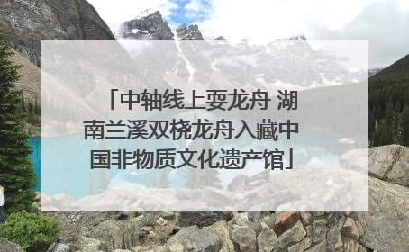 中轴线上耍龙舟 湖南兰溪双桡龙舟入藏中国非物质文化遗产馆