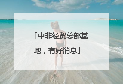 中非经贸总部基地，有好消息