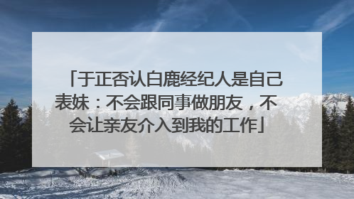 于正否认白鹿经纪人是自己表妹：不会跟同事做朋友，不会让亲友介入到我的工作