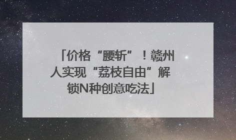 价格“腰斩”！赣州人实现“荔枝自由”解锁N种创意吃法