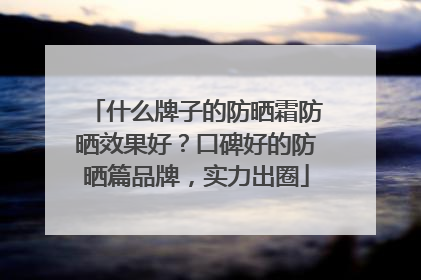什么牌子的防晒霜防晒效果好？口碑好的防晒篇品牌，实力出圈