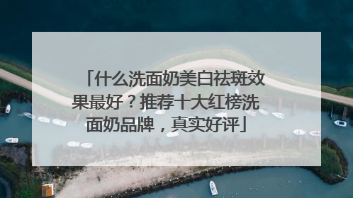 什么洗面奶美白祛斑效果最好？推荐十大红榜洗面奶品牌，真实好评
